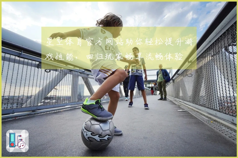 星空体育官方网站助你轻松提升游戏性能，回归玩家畅享流畅体验