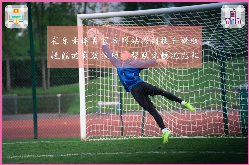 在乐竞体育官方网站找到提升游戏性能的有效技巧，帮助你畅玩无阻