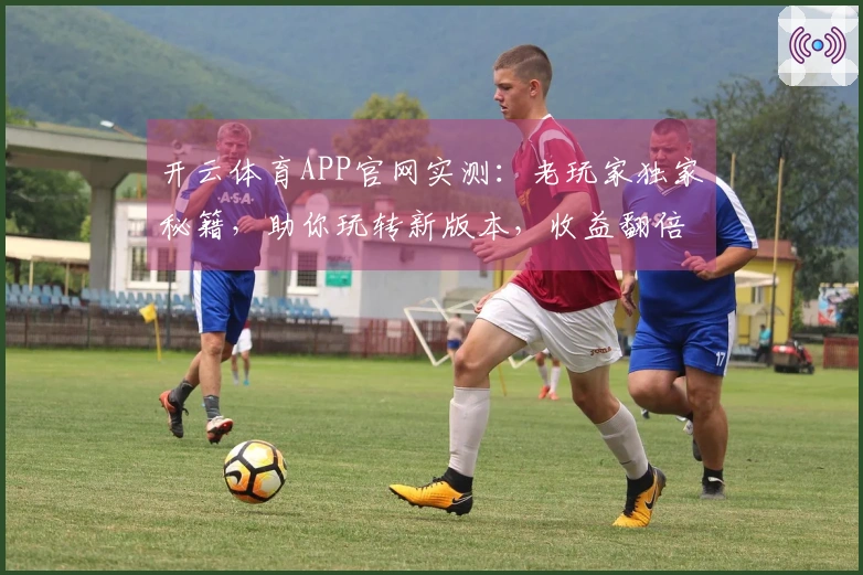开云体育APP官网实测：老玩家独家秘籍，助你玩转新版本，收益翻倍的秘密武器